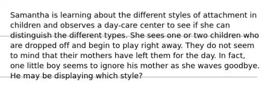 Samantha is learning about the different styles of attachment in children and observes a day-care center to see if she can distinguish the different types. She sees one or two children who are dropped off and begin to play right away. They do not seem to mind that their mothers have left them for the day. In fact, one little boy seems to ignore his mother as she waves goodbye. He may be displaying which style?