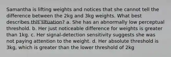 Samantha is lifting weights and notices that she cannot tell the difference between the 2kg and 3kg weights. What best describes this situation? a. She has an abnormally low perceptual threshold. b. Her just noticeable difference for weights is greater than 1kg. c. Her signal-detection sensitivity suggests she was not paying attention to the weight. d. Her absolute threshold is 3kg, which is greater than the lower threshold of 2kg