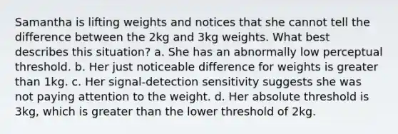 Samantha is lifting weights and notices that she cannot tell the difference between the 2kg and 3kg weights. What best describes this situation? a. She has an abnormally low perceptual threshold. b. Her just noticeable difference for weights is greater than 1kg. c. Her signal-detection sensitivity suggests she was not paying attention to the weight. d. Her absolute threshold is 3kg, which is greater than the lower threshold of 2kg.