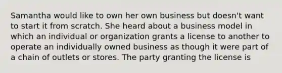 Samantha would like to own her own business but doesn't want to start it from scratch. She heard about a business model in which an individual or organization grants a license to another to operate an individually owned business as though it were part of a chain of outlets or stores. The party granting the license is