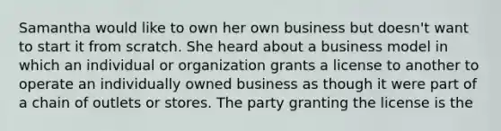 Samantha would like to own her own business but doesn't want to start it from scratch. She heard about a business model in which an individual or organization grants a license to another to operate an individually owned business as though it were part of a chain of outlets or stores. The party granting the license is the