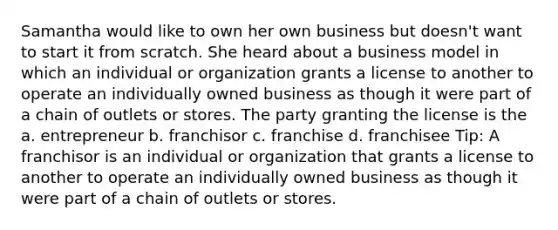 Samantha would like to own her own business but doesn't want to start it from scratch. She heard about a business model in which an individual or organization grants a license to another to operate an individually owned business as though it were part of a chain of outlets or stores. The party granting the license is the a. entrepreneur b. franchisor c. franchise d. franchisee Tip: A franchisor is an individual or organization that grants a license to another to operate an individually owned business as though it were part of a chain of outlets or stores.