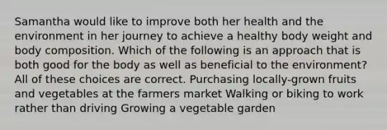 Samantha would like to improve both her health and the environment in her journey to achieve a healthy body weight and body composition. Which of the following is an approach that is both good for the body as well as beneficial to the environment? All of these choices are correct. Purchasing locally-grown fruits and vegetables at the farmers market Walking or biking to work rather than driving Growing a vegetable garden