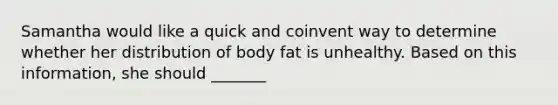 Samantha would like a quick and coinvent way to determine whether her distribution of body fat is unhealthy. Based on this information, she should _______