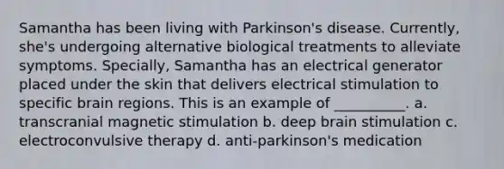 Samantha has been living with Parkinson's disease. Currently, she's undergoing alternative biological treatments to alleviate symptoms. Specially, Samantha has an electrical generator placed under the skin that delivers electrical stimulation to specific brain regions. This is an example of __________. a. transcranial magnetic stimulation b. deep brain stimulation c. electroconvulsive therapy d. anti-parkinson's medication