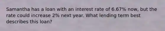 Samantha has a loan with an interest rate of 6.67% now, but the rate could increase 2% next year. What lending term best describes this loan?