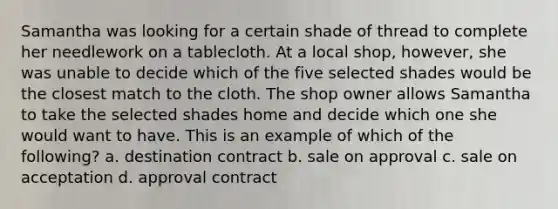 Samantha was looking for a certain shade of thread to complete her needlework on a tablecloth. At a local shop, however, she was unable to decide which of the five selected shades would be the closest match to the cloth. The shop owner allows Samantha to take the selected shades home and decide which one she would want to have. This is an example of which of the following? a. destination contract b. sale on approval c. sale on acceptation d. approval contract