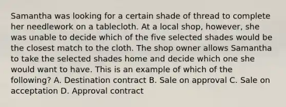 Samantha was looking for a certain shade of thread to complete her needlework on a tablecloth. At a local shop, however, she was unable to decide which of the five selected shades would be the closest match to the cloth. The shop owner allows Samantha to take the selected shades home and decide which one she would want to have. This is an example of which of the following? A. Destination contract B. Sale on approval C. Sale on acceptation D. Approval contract