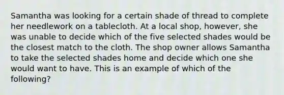 Samantha was looking for a certain shade of thread to complete her needlework on a tablecloth. At a local shop, however, she was unable to decide which of the five selected shades would be the closest match to the cloth. The shop owner allows Samantha to take the selected shades home and decide which one she would want to have. This is an example of which of the following?