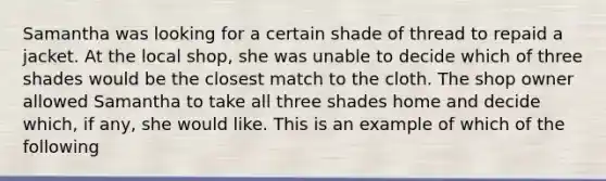 Samantha was looking for a certain shade of thread to repaid a jacket. At the local shop, she was unable to decide which of three shades would be the closest match to the cloth. The shop owner allowed Samantha to take all three shades home and decide which, if any, she would like. This is an example of which of the following