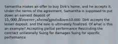 Samantha makes an offer to buy Dirk's home, and he accepts it. Under the terms of the agreement, Samantha is supposed to put down an earnest deposit of 15,000. However, she only puts down10,000. Dirk accepts the lesser deposit, and the sale is ultimately finalized. Of what is this an example? Accepting partial performance Rescinding the contract unilaterally Suing for damages Suing for specific performance