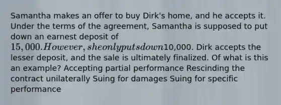 Samantha makes an offer to buy Dirk's home, and he accepts it. Under the terms of the agreement, Samantha is supposed to put down an earnest deposit of 15,000. However, she only puts down10,000. Dirk accepts the lesser deposit, and the sale is ultimately finalized. Of what is this an example? Accepting partial performance Rescinding the contract unilaterally Suing for damages Suing for specific performance