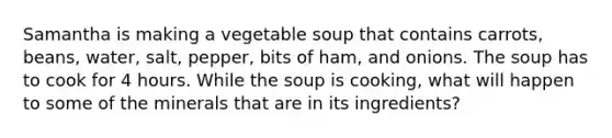 Samantha is making a vegetable soup that contains carrots, beans, water, salt, pepper, bits of ham, and onions. The soup has to cook for 4 hours. While the soup is cooking, what will happen to some of the minerals that are in its ingredients?