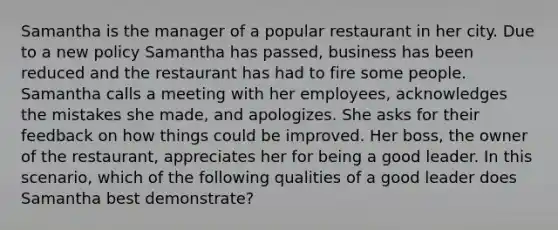 Samantha is the manager of a popular restaurant in her city. Due to a new policy Samantha has passed, business has been reduced and the restaurant has had to fire some people. Samantha calls a meeting with her employees, acknowledges the mistakes she made, and apologizes. She asks for their feedback on how things could be improved. Her boss, the owner of the restaurant, appreciates her for being a good leader. In this scenario, which of the following qualities of a good leader does Samantha best demonstrate?