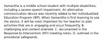 Samantha is a middle school student with multiple disabilities, including a severe speech impairment. An alternative communication device was recently added to her Individualized Education Program (IEP). When Samantha is first learning to use the device, it will be most important for her teacher to plan activities that are A. engaging and occur frequently. B. challenging and content oriented. C. documented in the Response to Intervention (RTI) meeting notes. D. outlined in the procedural safeguards.