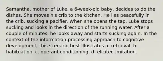 Samantha, mother of Luke, a 6-week-old baby, decides to do the dishes. She moves his crib to the kitchen. He lies peacefully in the crib, sucking a pacifier. When she opens the tap, Luke stops sucking and looks in the direction of the running water. After a couple of minutes, he looks away and starts sucking again. In the context of the information-processing approach to cognitive development, this scenario best illustrates a. retrieval. b. habituation. c. operant conditioning. d. elicited imitation.