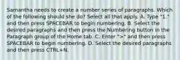 Samantha needs to create a number series of paragraphs. Which of the following should she do? Select all that apply. A. Type "1." and then press SPACEBAR to begin numbering. B. Select the desired paragraphs and then press the Numbering button in the Paragraph group of the Home tab. C. Enter ">" and then press SPACEBAR to begin numbering. D. Select the desired paragraphs and then press CTRL+N.