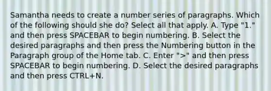 Samantha needs to create a number series of paragraphs. Which of the following should she do? Select all that apply. A. Type "1." and then press SPACEBAR to begin numbering. B. Select the desired paragraphs and then press the Numbering button in the Paragraph group of the Home tab. C. Enter ">" and then press SPACEBAR to begin numbering. D. Select the desired paragraphs and then press CTRL+N.