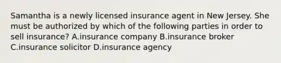 Samantha is a newly licensed insurance agent in New Jersey. She must be authorized by which of the following parties in order to sell insurance? A.insurance company B.insurance broker C.insurance solicitor D.insurance agency