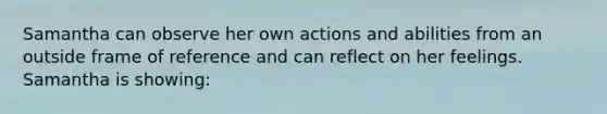 Samantha can observe her own actions and abilities from an outside frame of reference and can reflect on her feelings. Samantha is showing: