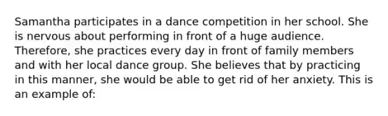 Samantha participates in a dance competition in her school. She is nervous about performing in front of a huge audience. Therefore, she practices every day in front of family members and with her local dance group. She believes that by practicing in this manner, she would be able to get rid of her anxiety. This is an example of: