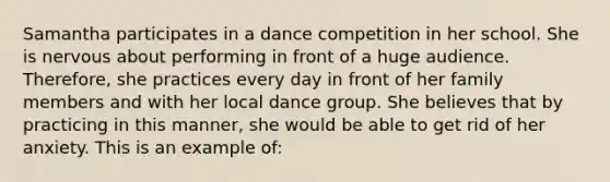 Samantha participates in a dance competition in her school. She is nervous about performing in front of a huge audience. Therefore, she practices every day in front of her family members and with her local dance group. She believes that by practicing in this manner, she would be able to get rid of her anxiety. This is an example of: