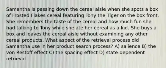 Samantha is passing down the cereal aisle when she spots a box of Frosted Flakes cereal featuring Tony the Tiger on the box front. She remembers the taste of the cereal and how much fun she had talking to Tony while she ate her cereal as a kid. She buys a box and leaves the cereal aisle without examining any other cereal products. What aspect of the retrieval process did Samantha use in her product search process? A) salience B) the von Restoff effect C) the spacing effect D) state-dependent retrieval