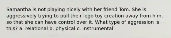 Samantha is not playing nicely with her friend Tom. She is aggressively trying to pull their lego toy creation away from him, so that she can have control over it. What type of aggression is this? a. relational b. physical c. instrumental