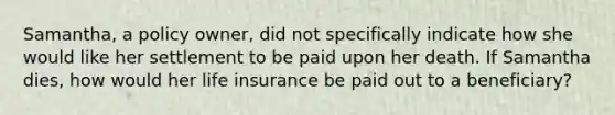 Samantha, a policy owner, did not specifically indicate how she would like her settlement to be paid upon her death. If Samantha dies, how would her life insurance be paid out to a beneficiary?