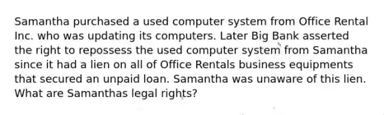 Samantha purchased a used computer system from Office Rental Inc. who was updating its computers. Later Big Bank asserted the right to repossess the used computer system from Samantha since it had a lien on all of Office Rentals business equipments that secured an unpaid loan. Samantha was unaware of this lien. What are Samanthas legal rights?