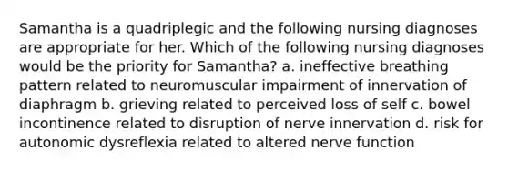 Samantha is a quadriplegic and the following nursing diagnoses are appropriate for her. Which of the following nursing diagnoses would be the priority for Samantha? a. ineffective breathing pattern related to neuromuscular impairment of innervation of diaphragm b. grieving related to perceived loss of self c. bowel incontinence related to disruption of nerve innervation d. risk for autonomic dysreflexia related to altered nerve function