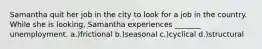 Samantha quit her job in the city to look for a job in the country. While she is looking, Samantha experiences _______ unemployment. a.)frictional b.)seasonal c.)cyclical d.)structural