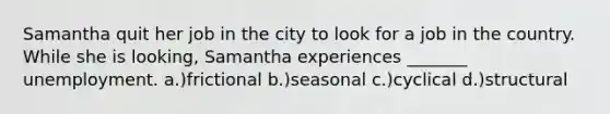 Samantha quit her job in the city to look for a job in the country. While she is looking, Samantha experiences _______ unemployment. a.)frictional b.)seasonal c.)cyclical d.)structural