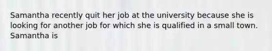 Samantha recently quit her job at the university because she is looking for another job for which she is qualified in a small town. Samantha is