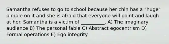 Samantha refuses to go to school because her chin has a "huge" pimple on it and she is afraid that everyone will point and laugh at her. Samantha is a victim of __________. A) The imaginary audience B) The personal fable C) Abstract egocentrism D) Formal operations E) Ego integrity