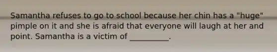 Samantha refuses to go to school because her chin has a "huge" pimple on it and she is afraid that everyone will laugh at her and point. Samantha is a victim of __________.
