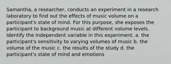 Samantha, a researcher, conducts an experiment in a research laboratory to find out the effects of music volume on a participant's state of mind. For this purpose, she exposes the participant to background music at different volume levels. Identify the independent variable in this experiment. a. the participant's sensitivity to varying volumes of music b. the volume of the music c. the results of the study d. the participant's state of mind and emotions