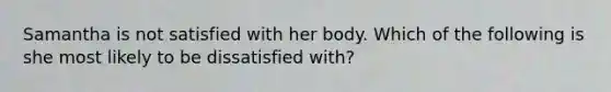 Samantha is not satisfied with her body. Which of the following is she most likely to be dissatisfied with?