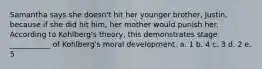 Samantha says she doesn't hit her younger brother, Justin, because if she did hit him, her mother would punish her. According to Kohlberg's theory, this demonstrates stage ___________ of Kohlberg's moral development. a. 1 b. 4 c. 3 d. 2 e. 5