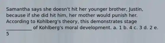 Samantha says she doesn't hit her younger brother, Justin, because if she did hit him, her mother would punish her. According to Kohlberg's theory, this demonstrates stage ___________ of Kohlberg's moral development. a. 1 b. 4 c. 3 d. 2 e. 5