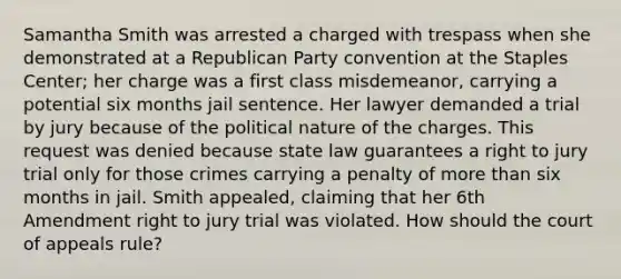 Samantha Smith was arrested a charged with trespass when she demonstrated at a Republican Party convention at the Staples Center; her charge was a first class misdemeanor, carrying a potential six months jail sentence. Her lawyer demanded a trial by jury because of the political nature of the charges. This request was denied because state law guarantees a right to jury trial only for those crimes carrying a penalty of more than six months in jail. Smith appealed, claiming that her 6th Amendment right to jury trial was violated. How should the court of appeals rule?