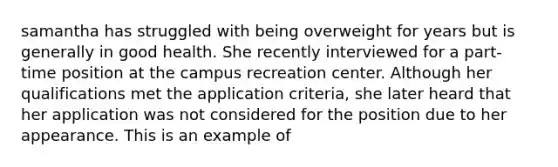 samantha has struggled with being overweight for years but is generally in good health. She recently interviewed for a part-time position at the campus recreation center. Although her qualifications met the application criteria, she later heard that her application was not considered for the position due to her appearance. This is an example of