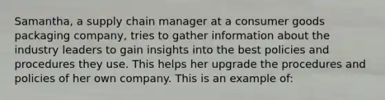 Samantha, a supply chain manager at a consumer goods packaging company, tries to gather information about the industry leaders to gain insights into the best policies and procedures they use. This helps her upgrade the procedures and policies of her own company. This is an example of: