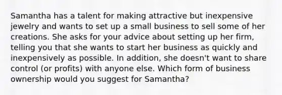 Samantha has a talent for making attractive but inexpensive jewelry and wants to set up a small business to sell some of her creations. She asks for your advice about setting up her firm, telling you that she wants to start her business as quickly and inexpensively as possible. In addition, she doesn't want to share control (or profits) with anyone else. Which form of business ownership would you suggest for Samantha?