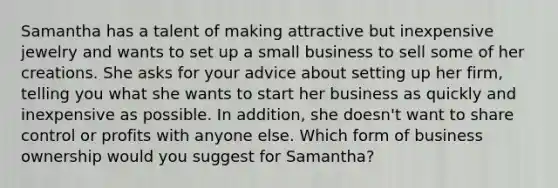 Samantha has a talent of making attractive but inexpensive jewelry and wants to set up a small business to sell some of her creations. She asks for your advice about setting up her firm, telling you what she wants to start her business as quickly and inexpensive as possible. In addition, she doesn't want to share control or profits with anyone else. Which form of business ownership would you suggest for Samantha?