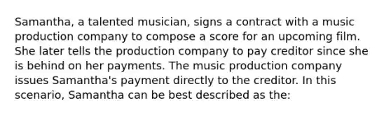 Samantha, a talented musician, signs a contract with a music production company to compose a score for an upcoming film. She later tells the production company to pay creditor since she is behind on her payments. The music production company issues Samantha's payment directly to the creditor. In this scenario, Samantha can be best described as the: