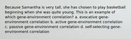 Because Samantha is very tall, she has chosen to play basketball beginning when she was quite young. This is an example of which gene-environment correlation? a. evocative gene-environment correlation b. active gene-environment correlation c. passive gene-environment correlation d. self-selecting gene-environment correlation