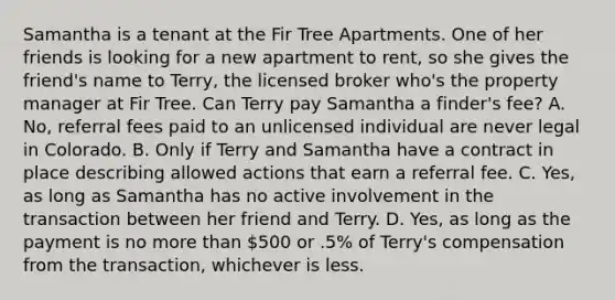 Samantha is a tenant at the Fir Tree Apartments. One of her friends is looking for a new apartment to rent, so she gives the friend's name to Terry, the licensed broker who's the property manager at Fir Tree. Can Terry pay Samantha a finder's fee? A. No, referral fees paid to an unlicensed individual are never legal in Colorado. B. Only if Terry and Samantha have a contract in place describing allowed actions that earn a referral fee. C. Yes, as long as Samantha has no active involvement in the transaction between her friend and Terry. D. Yes, as long as the payment is no <a href='https://www.questionai.com/knowledge/keWHlEPx42-more-than' class='anchor-knowledge'>more than</a> 500 or .5% of Terry's compensation from the transaction, whichever is less.