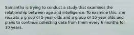 Samantha is trying to conduct a study that examines the relationship between age and intelligence. To examine this, she recruits a group of 5-year olds and a group of 10-year olds and plans to continue collecting data from them every 6 months for 10 years.