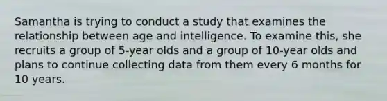 Samantha is trying to conduct a study that examines the relationship between age and intelligence. To examine this, she recruits a group of 5-year olds and a group of 10-year olds and plans to continue collecting data from them every 6 months for 10 years.